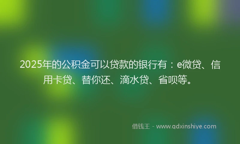 2025年的公积金可以贷款的银行有：e微贷、信用卡贷、替你还、滴水贷、省呗等。
