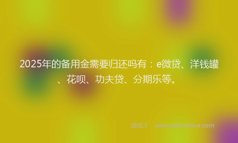 2025年的备用金需要归还吗有：e微贷、洋钱罐、花呗、功夫贷、分期乐等。