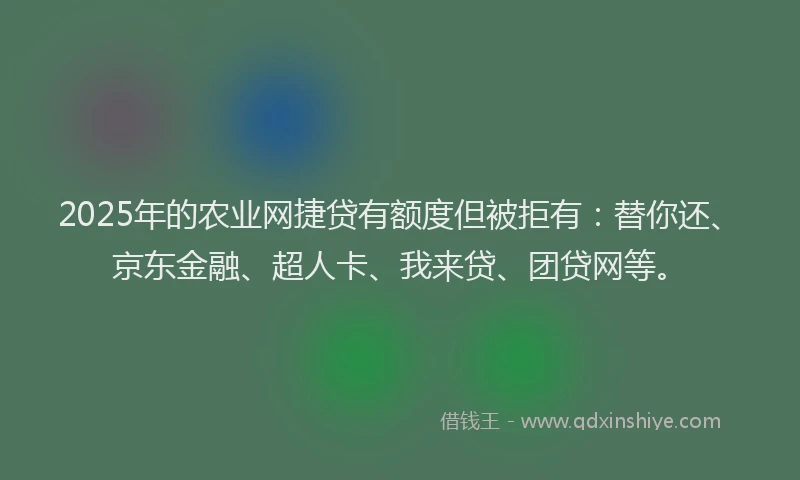 2025年的农业网捷贷有额度但被拒有：替你还、京东金融、超人卡、我来贷、团贷网等。
