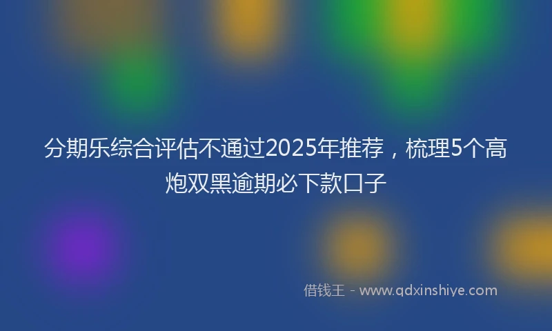 分期乐综合评估不通过2025年推荐，梳理5个高炮双黑逾期必下款口子