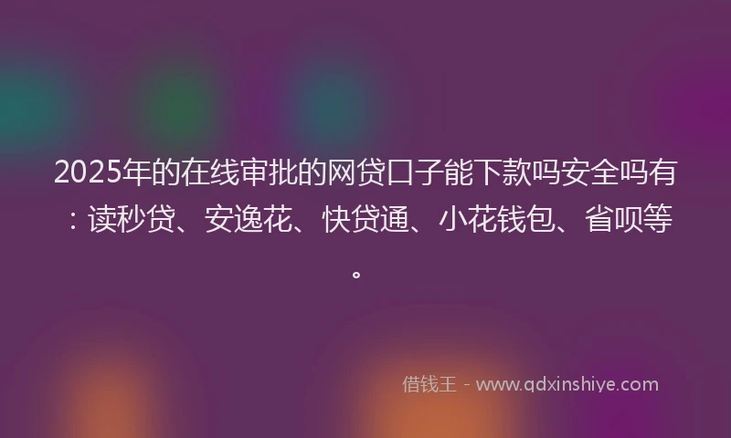 2025年的在线审批的网贷口子能下款吗安全吗有：读秒贷、安逸花、快贷通、小花钱包、省呗等。
