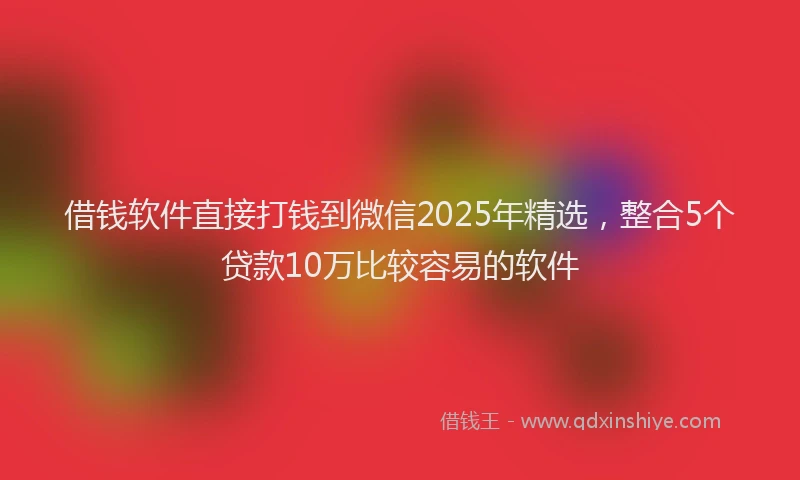 借钱软件直接打钱到微信2025年精选，整合5个贷款10万比较容易的软件
