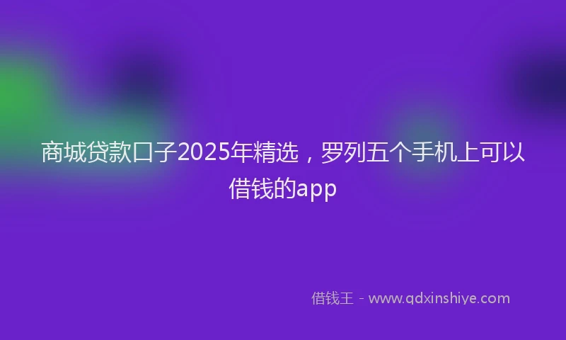 商城贷款口子2025年精选，罗列五个手机上可以借钱的app