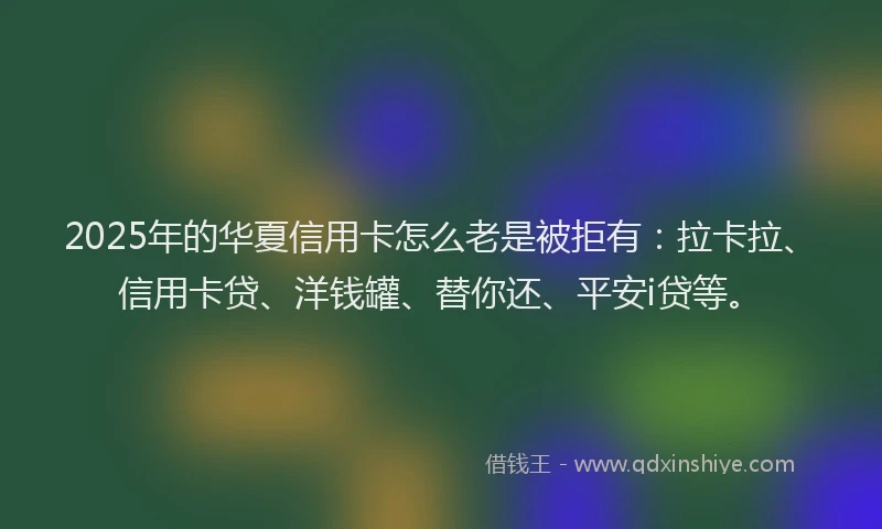 2025年的华夏信用卡怎么老是被拒有：拉卡拉、信用卡贷、洋钱罐、替你还、平安i贷等。