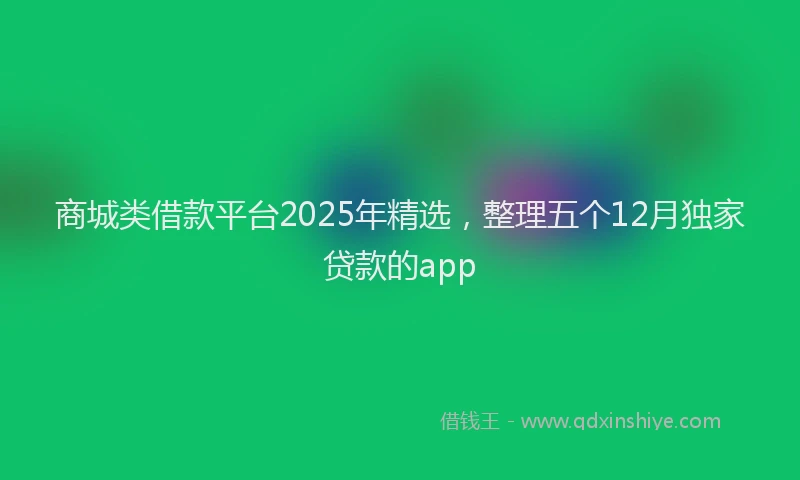 商城类借款平台2025年精选，整理五个12月独家贷款的app