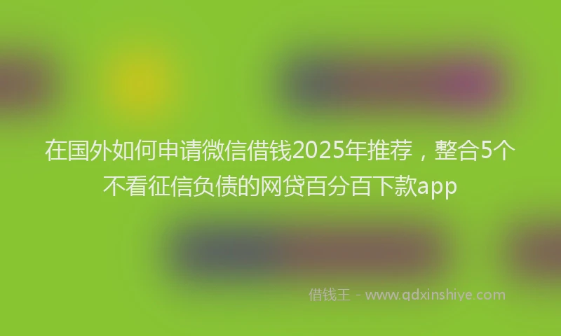 在国外如何申请微信借钱2025年推荐，整合5个不看征信负债的网贷百分百下款app