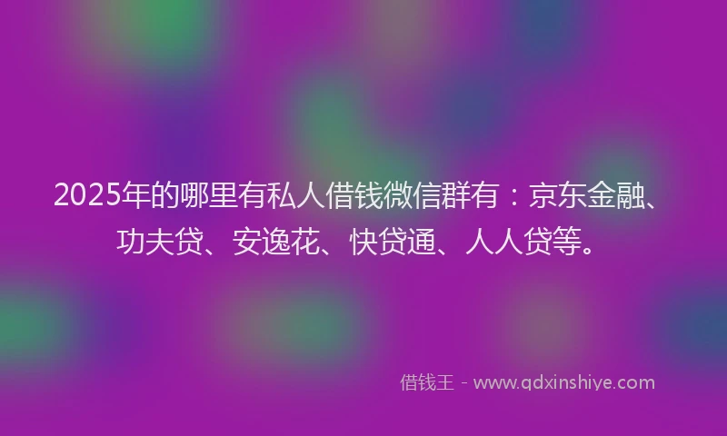 2025年的哪里有私人借钱微信群有：京东金融、功夫贷、安逸花、快贷通、人人贷等。