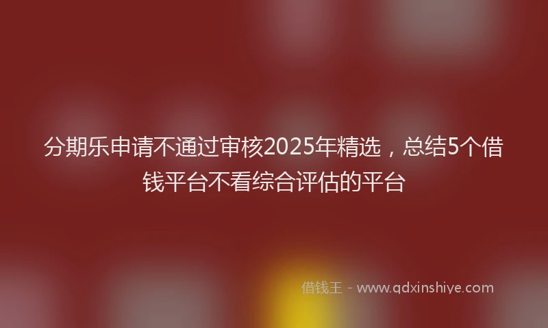 分期乐申请不通过审核2025年精选，总结5个借钱平台不看综合评估的平台