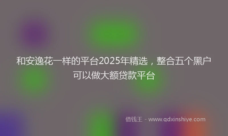 和安逸花一样的平台2025年精选，整合五个黑户可以做大额贷款平台