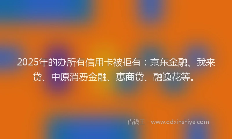 2025年的办所有信用卡被拒有：京东金融、我来贷、中原消费金融、惠商贷、融逸花等。