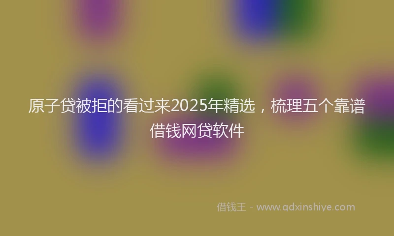原子贷被拒的看过来2025年精选，梳理五个靠谱借钱网贷软件