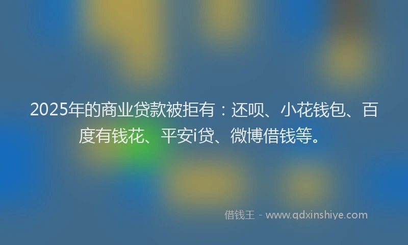 2025年的商业贷款被拒有：还呗、小花钱包、百度有钱花、平安i贷、微博借钱等。