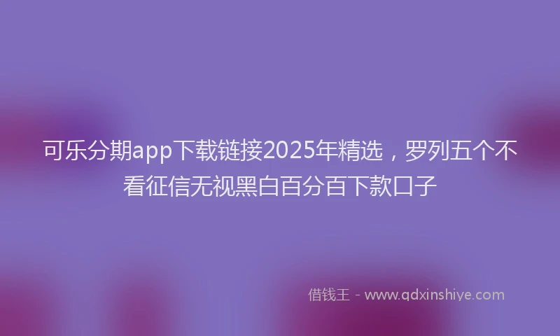 可乐分期app下载链接2025年精选，罗列五个不看征信无视黑白百分百下款口子