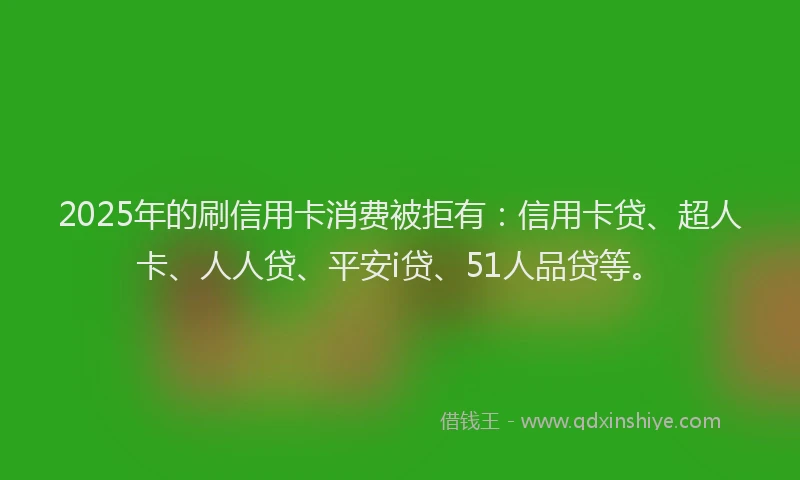 2025年的刷信用卡消费被拒有：信用卡贷、超人卡、人人贷、平安i贷、51人品贷等。