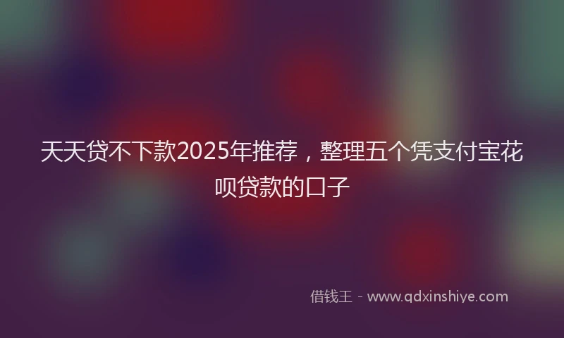 天天贷不下款2025年推荐，整理五个凭支付宝花呗贷款的口子