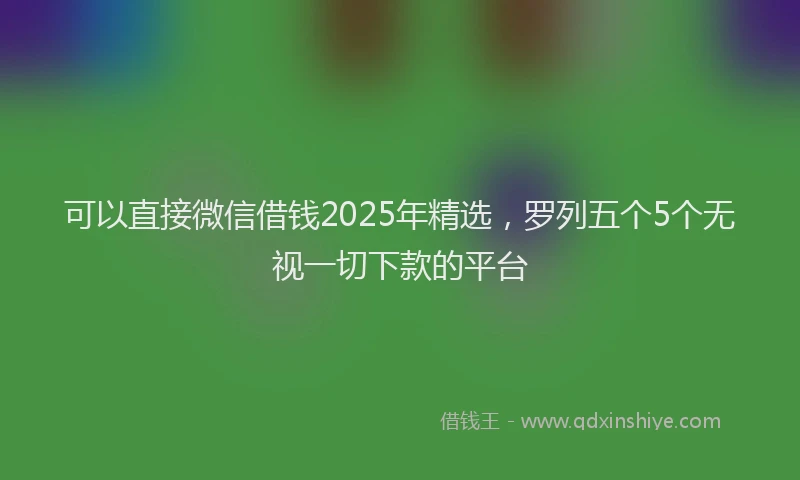 可以直接微信借钱2025年精选，罗列五个5个无视一切下款的平台