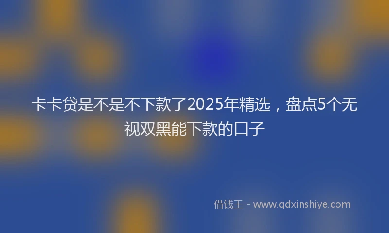 卡卡贷是不是不下款了2025年精选，盘点5个无视双黑能下款的口子