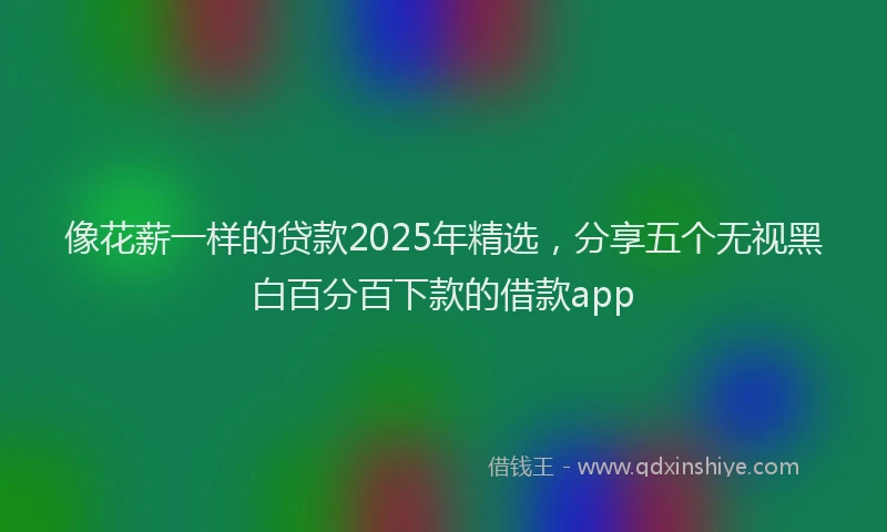 像花薪一样的贷款2025年精选，分享五个无视黑白百分百下款的借款app
