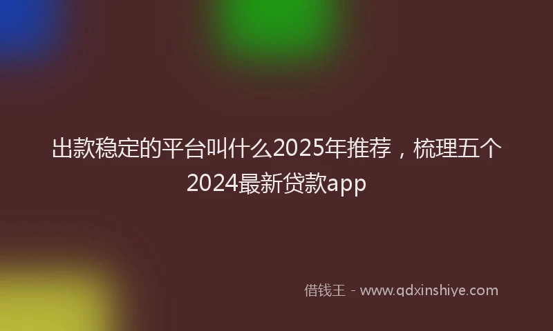 出款稳定的平台叫什么2025年推荐，梳理五个2024最新贷款app