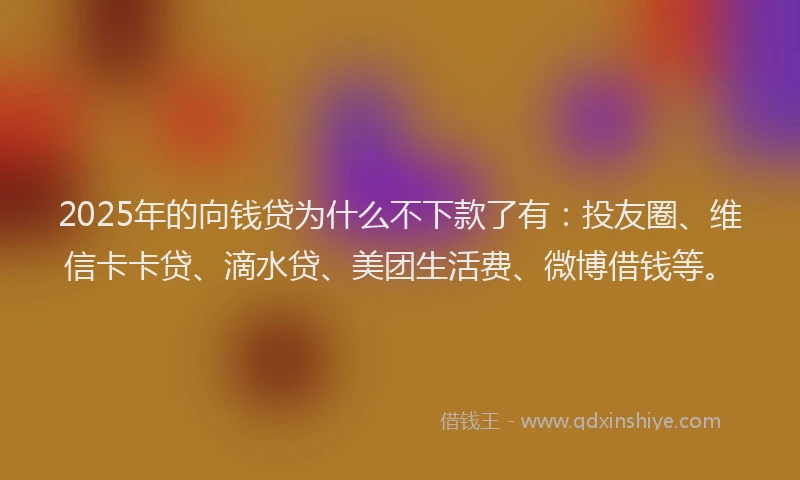 2025年的向钱贷为什么不下款了有：投友圈、维信卡卡贷、滴水贷、美团生活费、微博借钱等。