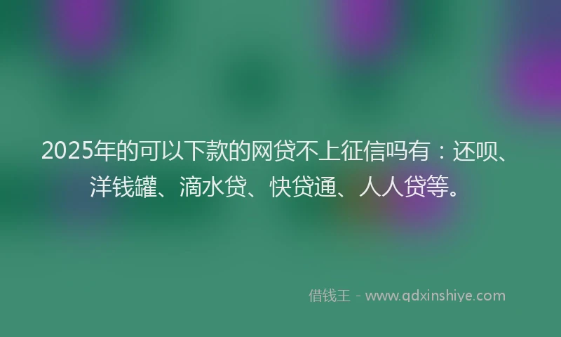 2025年的可以下款的网贷不上征信吗有：还呗、洋钱罐、滴水贷、快贷通、人人贷等。