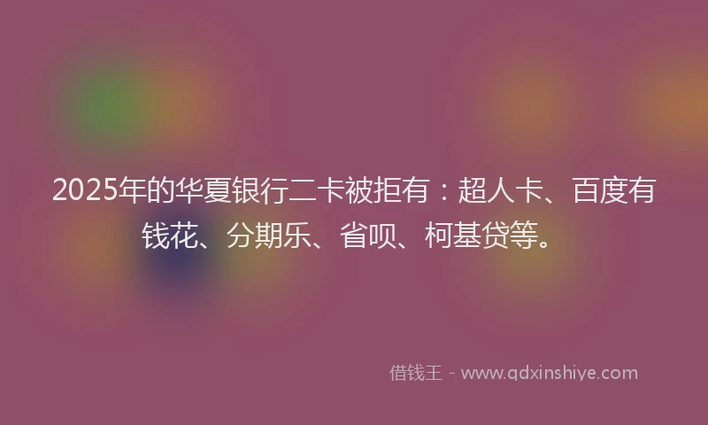 2025年的华夏银行二卡被拒有：超人卡、百度有钱花、分期乐、省呗、柯基贷等。