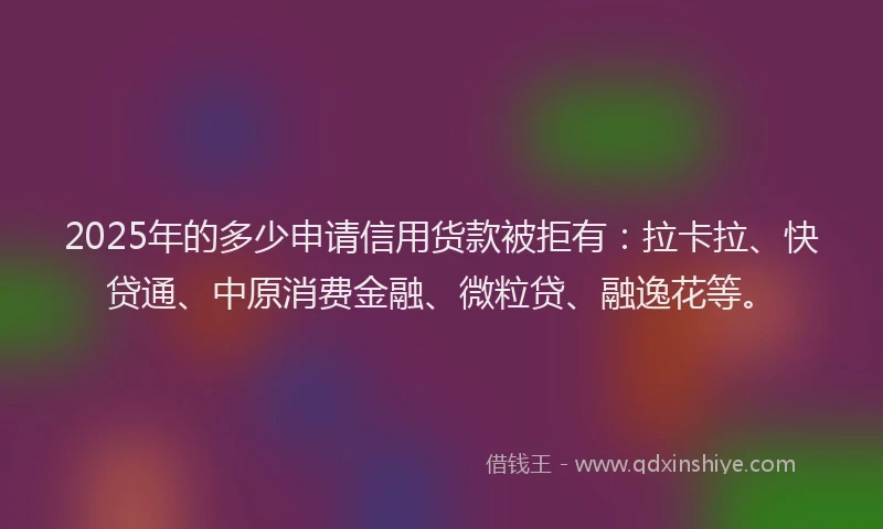 2025年的多少申请信用货款被拒有：拉卡拉、快贷通、中原消费金融、微粒贷、融逸花等。