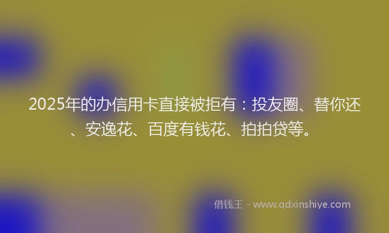 2025年的办信用卡直接被拒有：投友圈、替你还、安逸花、百度有钱花、拍拍贷等。