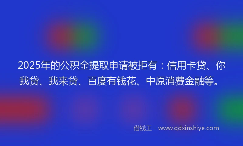 2025年的公积金提取申请被拒有：信用卡贷、你我贷、我来贷、百度有钱花、中原消费金融等。