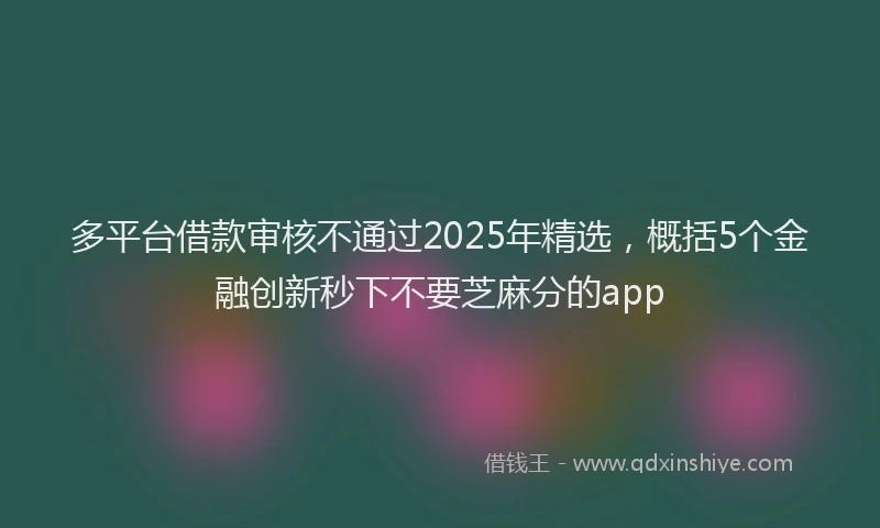 多平台借款审核不通过2025年精选，概括5个金融创新秒下不要芝麻分的app