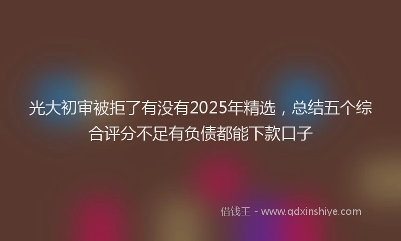 光大初审被拒了有没有2025年精选，总结五个综合评分不足有负债都能下款口子