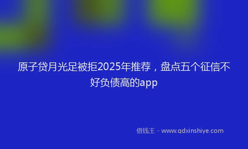 原子贷月光足被拒2025年推荐，盘点五个征信不好负债高的app