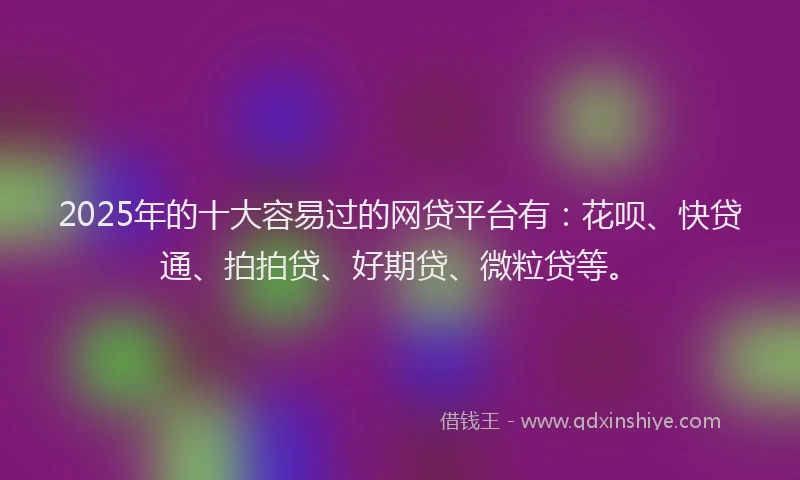 2025年的十大容易过的网贷平台有：花呗、快贷通、拍拍贷、好期贷、微粒贷等。
