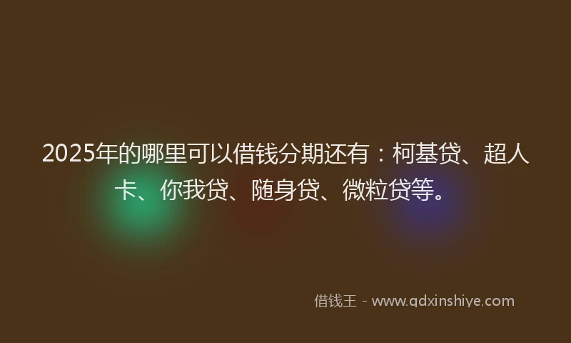 2025年的哪里可以借钱分期还有：柯基贷、超人卡、你我贷、随身贷、微粒贷等。