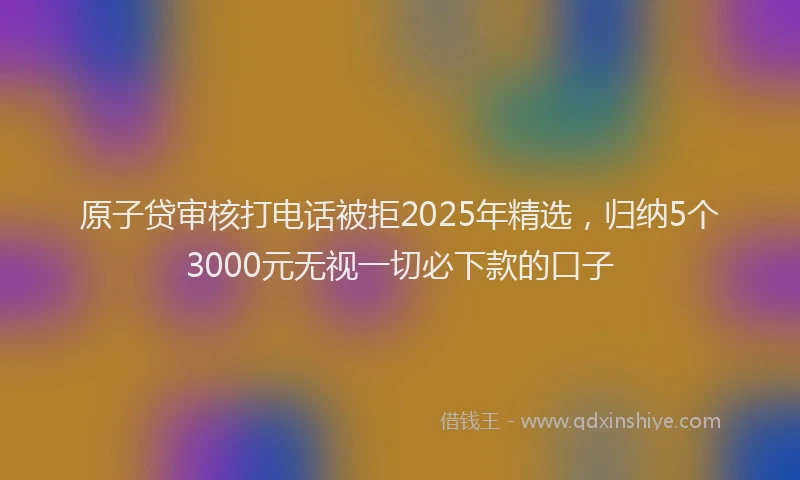 原子贷审核打电话被拒2025年精选，归纳5个3000元无视一切必下款的口子