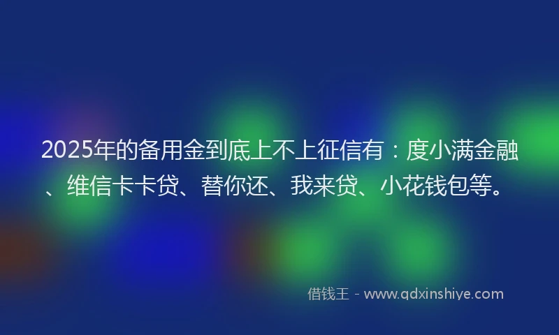 2025年的备用金到底上不上征信有：度小满金融、维信卡卡贷、替你还、我来贷、小花钱包等。