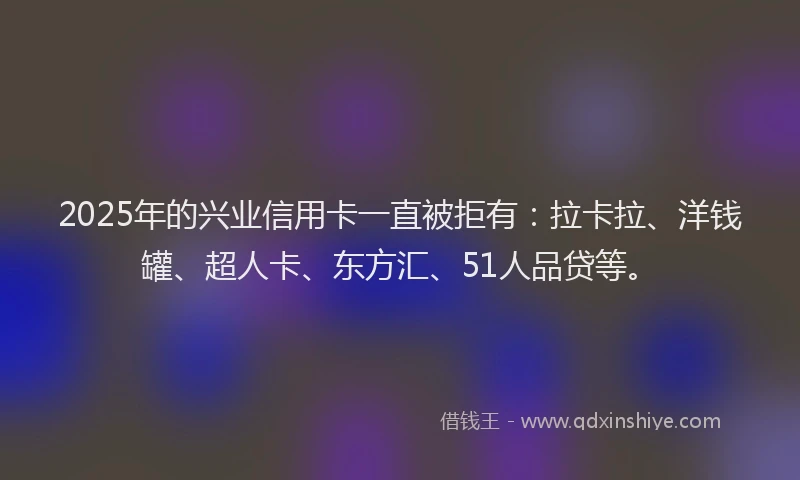 2025年的兴业信用卡一直被拒有：拉卡拉、洋钱罐、超人卡、东方汇、51人品贷等。