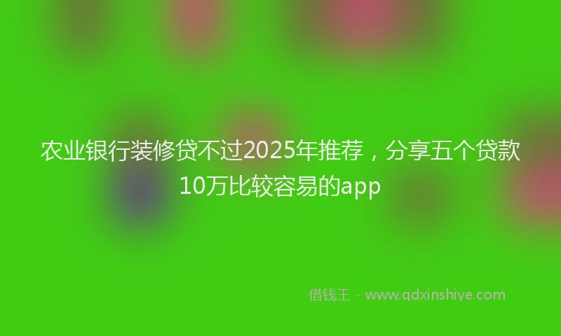 农业银行装修贷不过2025年推荐，分享五个贷款10万比较容易的app