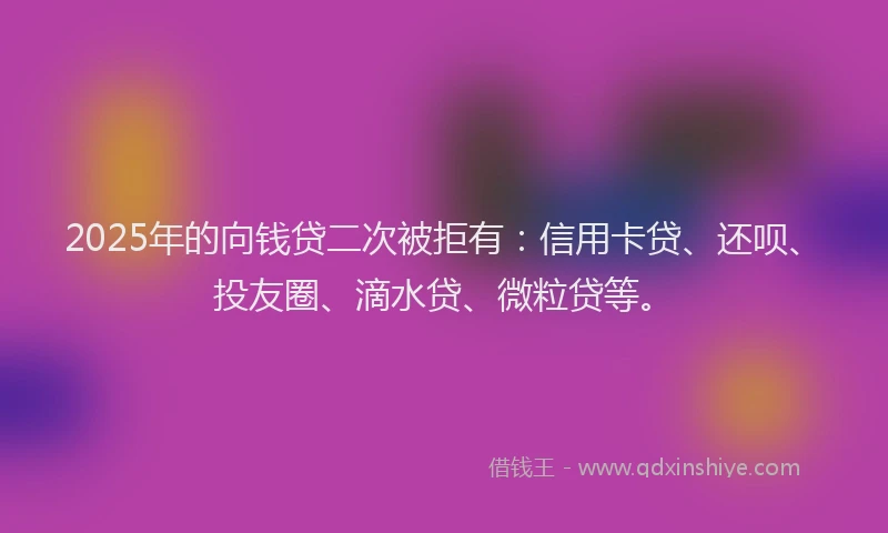 2025年的向钱贷二次被拒有：信用卡贷、还呗、投友圈、滴水贷、微粒贷等。