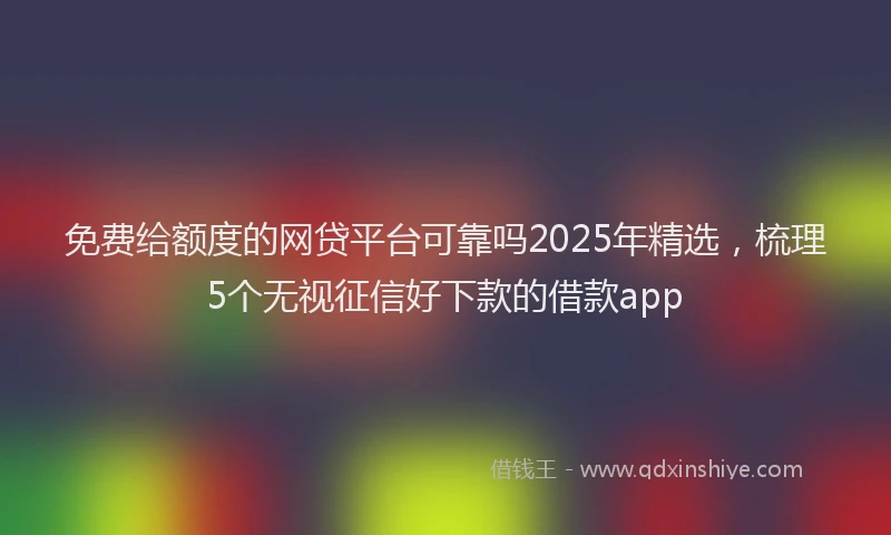 免费给额度的网贷平台可靠吗2025年精选，梳理5个无视征信好下款的借款app
