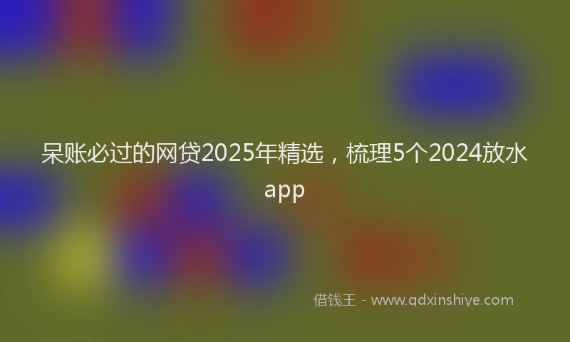 呆账必过的网贷2025年精选，梳理5个2024放水app