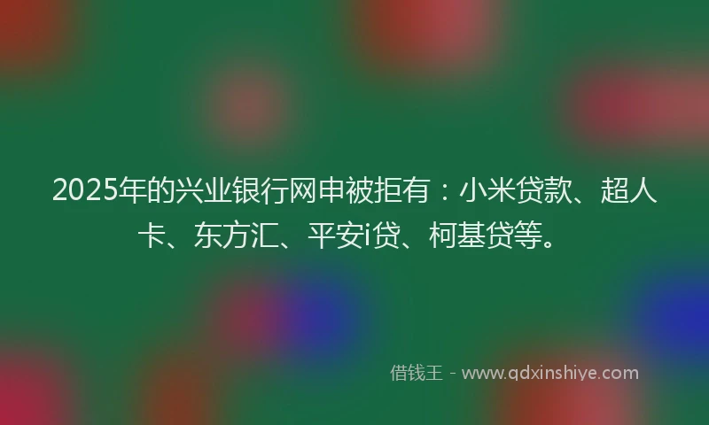 2025年的兴业银行网申被拒有：小米贷款、超人卡、东方汇、平安i贷、柯基贷等。