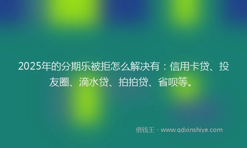 2025年的分期乐被拒怎么解决有：信用卡贷、投友圈、滴水贷、拍拍贷、省呗等。