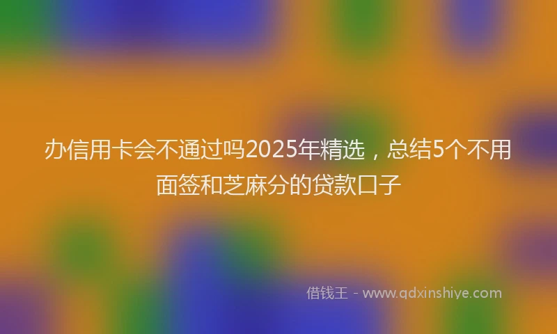 办信用卡会不通过吗2025年精选，总结5个不用面签和芝麻分的贷款口子