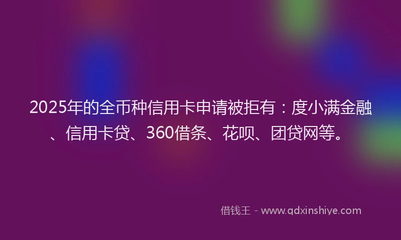 2025年的全币种信用卡申请被拒有：度小满金融、信用卡贷、360借条、花呗、团贷网等。
