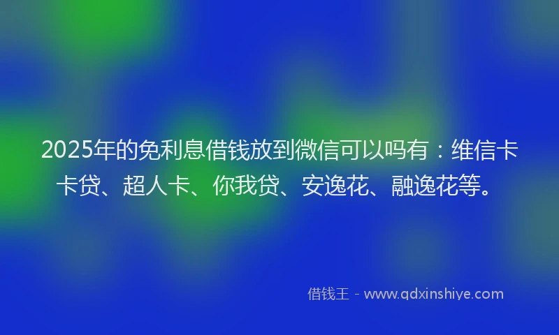 2025年的免利息借钱放到微信可以吗有：维信卡卡贷、超人卡、你我贷、安逸花、融逸花等。