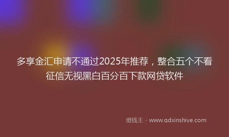 多享金汇申请不通过2025年推荐，整合五个不看征信无视黑白百分百下款网贷软件