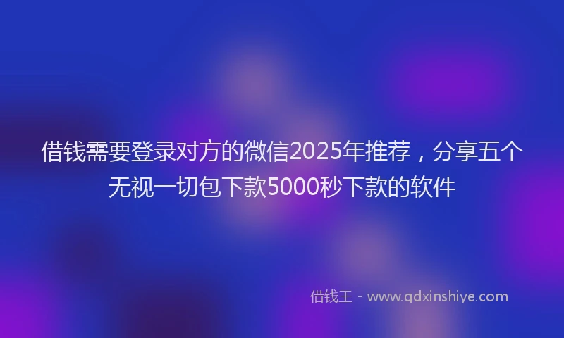 借钱需要登录对方的微信2025年推荐，分享五个无视一切包下款5000秒下款的软件