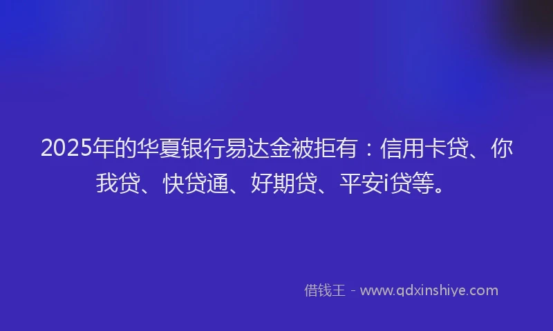 2025年的华夏银行易达金被拒有：信用卡贷、你我贷、快贷通、好期贷、平安i贷等。