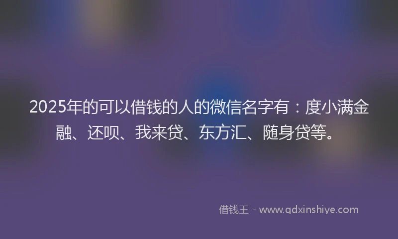 2025年的可以借钱的人的微信名字有：度小满金融、还呗、我来贷、东方汇、随身贷等。